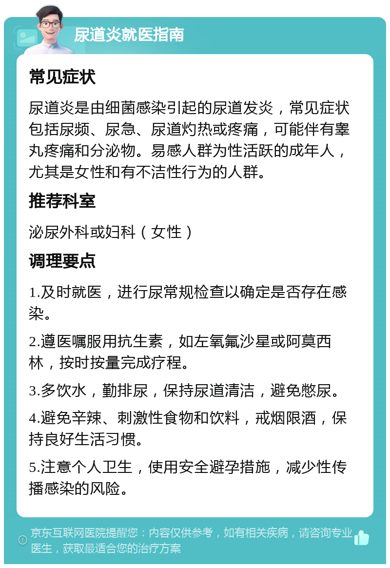 尿道炎就医指南 常见症状 尿道炎是由细菌感染引起的尿道发炎，常见症状包括尿频、尿急、尿道灼热或疼痛，可能伴有睾丸疼痛和分泌物。易感人群为性活跃的成年人，尤其是女性和有不洁性行为的人群。 推荐科室 泌尿外科或妇科（女性） 调理要点 1.及时就医，进行尿常规检查以确定是否存在感染。 2.遵医嘱服用抗生素，如左氧氟沙星或阿莫西林，按时按量完成疗程。 3.多饮水，勤排尿，保持尿道清洁，避免憋尿。 4.避免辛辣、刺激性食物和饮料，戒烟限酒，保持良好生活习惯。 5.注意个人卫生，使用安全避孕措施，减少性传播感染的风险。