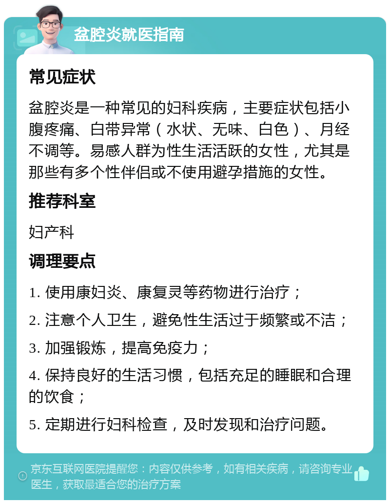 盆腔炎就医指南 常见症状 盆腔炎是一种常见的妇科疾病，主要症状包括小腹疼痛、白带异常（水状、无味、白色）、月经不调等。易感人群为性生活活跃的女性，尤其是那些有多个性伴侣或不使用避孕措施的女性。 推荐科室 妇产科 调理要点 1. 使用康妇炎、康复灵等药物进行治疗； 2. 注意个人卫生，避免性生活过于频繁或不洁； 3. 加强锻炼，提高免疫力； 4. 保持良好的生活习惯，包括充足的睡眠和合理的饮食； 5. 定期进行妇科检查，及时发现和治疗问题。