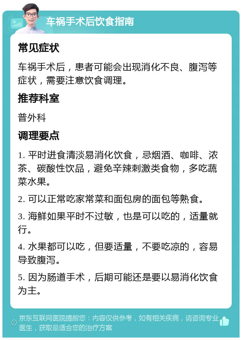 车祸手术后饮食指南 常见症状 车祸手术后，患者可能会出现消化不良、腹泻等症状，需要注意饮食调理。 推荐科室 普外科 调理要点 1. 平时进食清淡易消化饮食，忌烟酒、咖啡、浓茶、碳酸性饮品，避免辛辣刺激类食物，多吃蔬菜水果。 2. 可以正常吃家常菜和面包房的面包等熟食。 3. 海鲜如果平时不过敏，也是可以吃的，适量就行。 4. 水果都可以吃，但要适量，不要吃凉的，容易导致腹泻。 5. 因为肠道手术，后期可能还是要以易消化饮食为主。