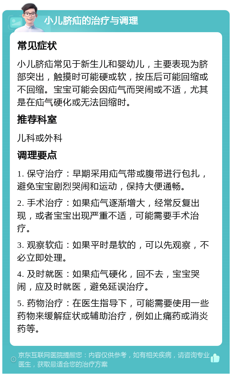 小儿脐疝的治疗与调理 常见症状 小儿脐疝常见于新生儿和婴幼儿，主要表现为脐部突出，触摸时可能硬或软，按压后可能回缩或不回缩。宝宝可能会因疝气而哭闹或不适，尤其是在疝气硬化或无法回缩时。 推荐科室 儿科或外科 调理要点 1. 保守治疗：早期采用疝气带或腹带进行包扎，避免宝宝剧烈哭闹和运动，保持大便通畅。 2. 手术治疗：如果疝气逐渐增大，经常反复出现，或者宝宝出现严重不适，可能需要手术治疗。 3. 观察软疝：如果平时是软的，可以先观察，不必立即处理。 4. 及时就医：如果疝气硬化，回不去，宝宝哭闹，应及时就医，避免延误治疗。 5. 药物治疗：在医生指导下，可能需要使用一些药物来缓解症状或辅助治疗，例如止痛药或消炎药等。