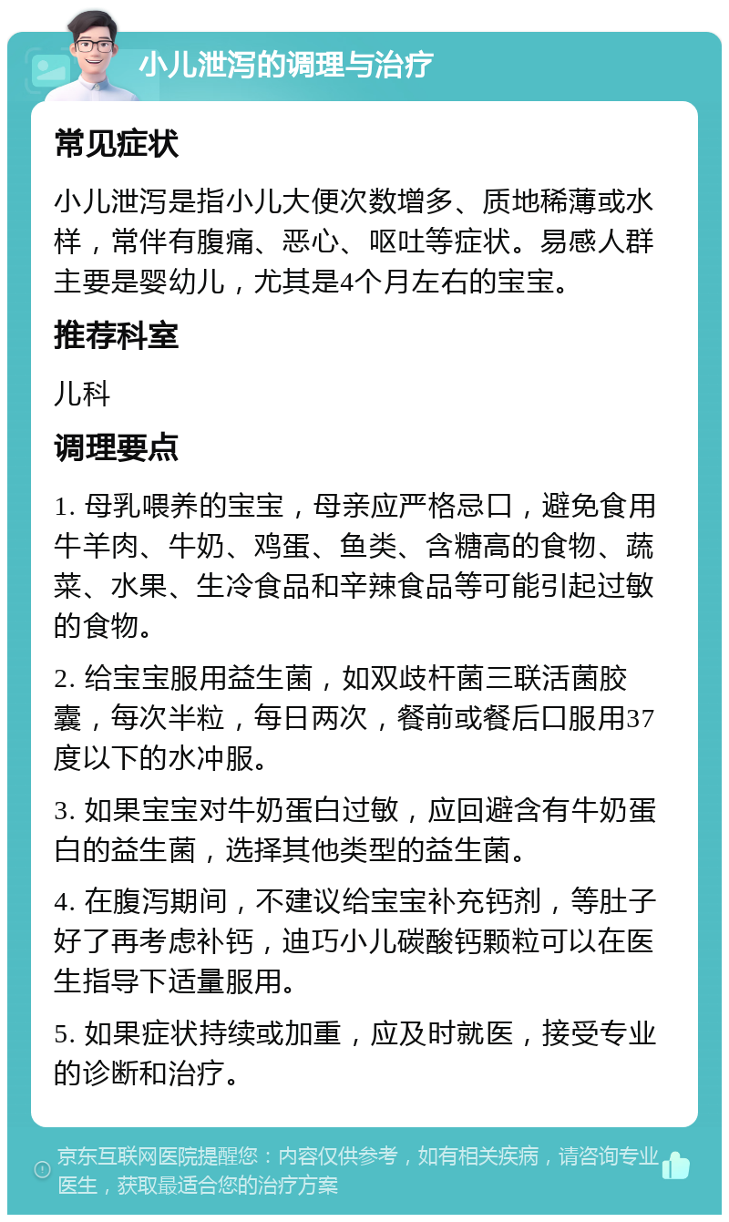 小儿泄泻的调理与治疗 常见症状 小儿泄泻是指小儿大便次数增多、质地稀薄或水样，常伴有腹痛、恶心、呕吐等症状。易感人群主要是婴幼儿，尤其是4个月左右的宝宝。 推荐科室 儿科 调理要点 1. 母乳喂养的宝宝，母亲应严格忌口，避免食用牛羊肉、牛奶、鸡蛋、鱼类、含糖高的食物、蔬菜、水果、生冷食品和辛辣食品等可能引起过敏的食物。 2. 给宝宝服用益生菌，如双歧杆菌三联活菌胶囊，每次半粒，每日两次，餐前或餐后口服用37度以下的水冲服。 3. 如果宝宝对牛奶蛋白过敏，应回避含有牛奶蛋白的益生菌，选择其他类型的益生菌。 4. 在腹泻期间，不建议给宝宝补充钙剂，等肚子好了再考虑补钙，迪巧小儿碳酸钙颗粒可以在医生指导下适量服用。 5. 如果症状持续或加重，应及时就医，接受专业的诊断和治疗。