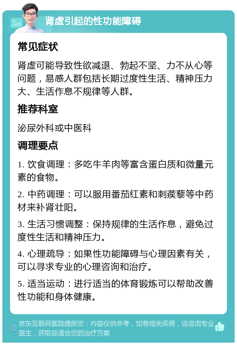 肾虚引起的性功能障碍 常见症状 肾虚可能导致性欲减退、勃起不坚、力不从心等问题，易感人群包括长期过度性生活、精神压力大、生活作息不规律等人群。 推荐科室 泌尿外科或中医科 调理要点 1. 饮食调理：多吃牛羊肉等富含蛋白质和微量元素的食物。 2. 中药调理：可以服用番茄红素和刺蒺藜等中药材来补肾壮阳。 3. 生活习惯调整：保持规律的生活作息，避免过度性生活和精神压力。 4. 心理疏导：如果性功能障碍与心理因素有关，可以寻求专业的心理咨询和治疗。 5. 适当运动：进行适当的体育锻炼可以帮助改善性功能和身体健康。