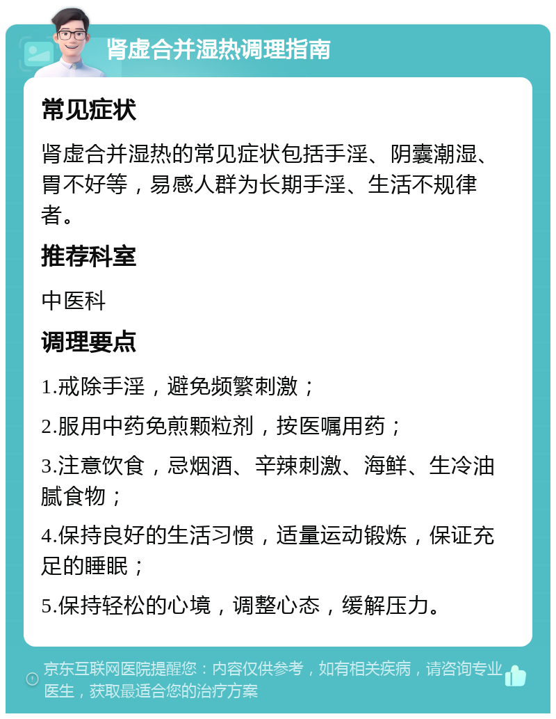 肾虚合并湿热调理指南 常见症状 肾虚合并湿热的常见症状包括手淫、阴囊潮湿、胃不好等，易感人群为长期手淫、生活不规律者。 推荐科室 中医科 调理要点 1.戒除手淫，避免频繁刺激； 2.服用中药免煎颗粒剂，按医嘱用药； 3.注意饮食，忌烟酒、辛辣刺激、海鲜、生冷油腻食物； 4.保持良好的生活习惯，适量运动锻炼，保证充足的睡眠； 5.保持轻松的心境，调整心态，缓解压力。