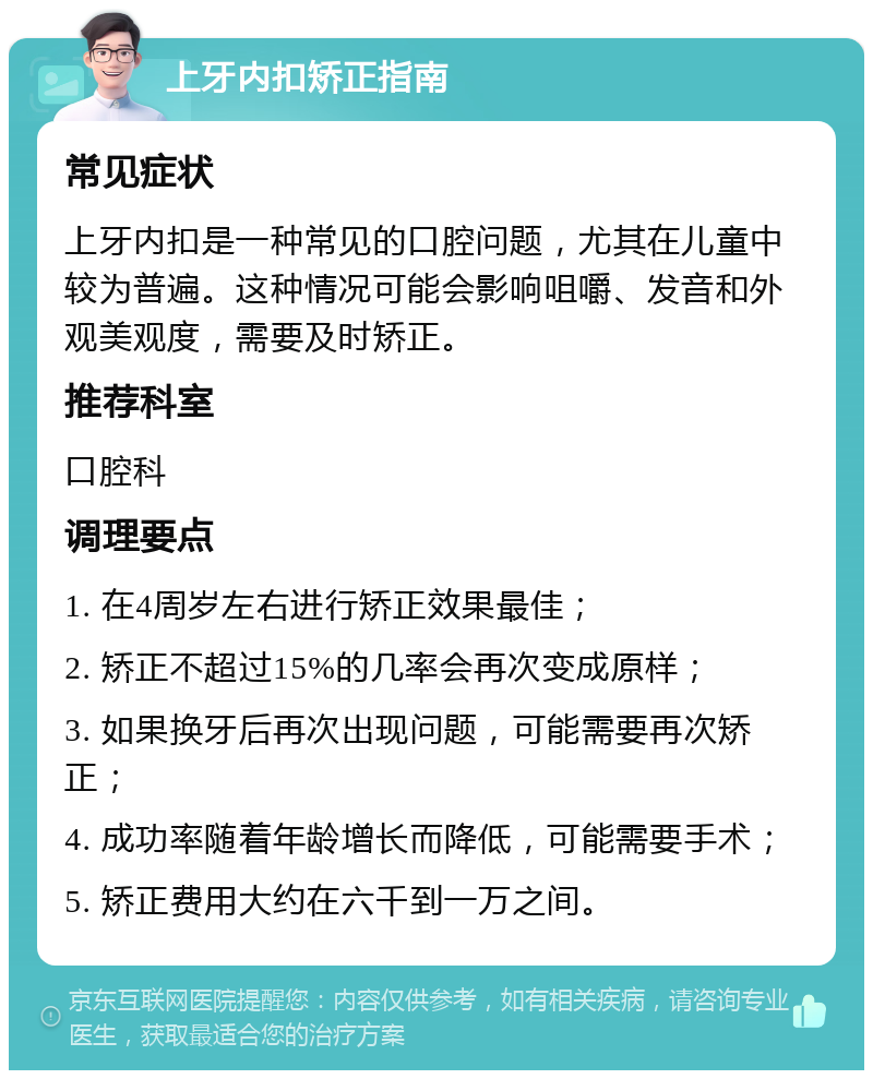 上牙内扣矫正指南 常见症状 上牙内扣是一种常见的口腔问题，尤其在儿童中较为普遍。这种情况可能会影响咀嚼、发音和外观美观度，需要及时矫正。 推荐科室 口腔科 调理要点 1. 在4周岁左右进行矫正效果最佳； 2. 矫正不超过15%的几率会再次变成原样； 3. 如果换牙后再次出现问题，可能需要再次矫正； 4. 成功率随着年龄增长而降低，可能需要手术； 5. 矫正费用大约在六千到一万之间。