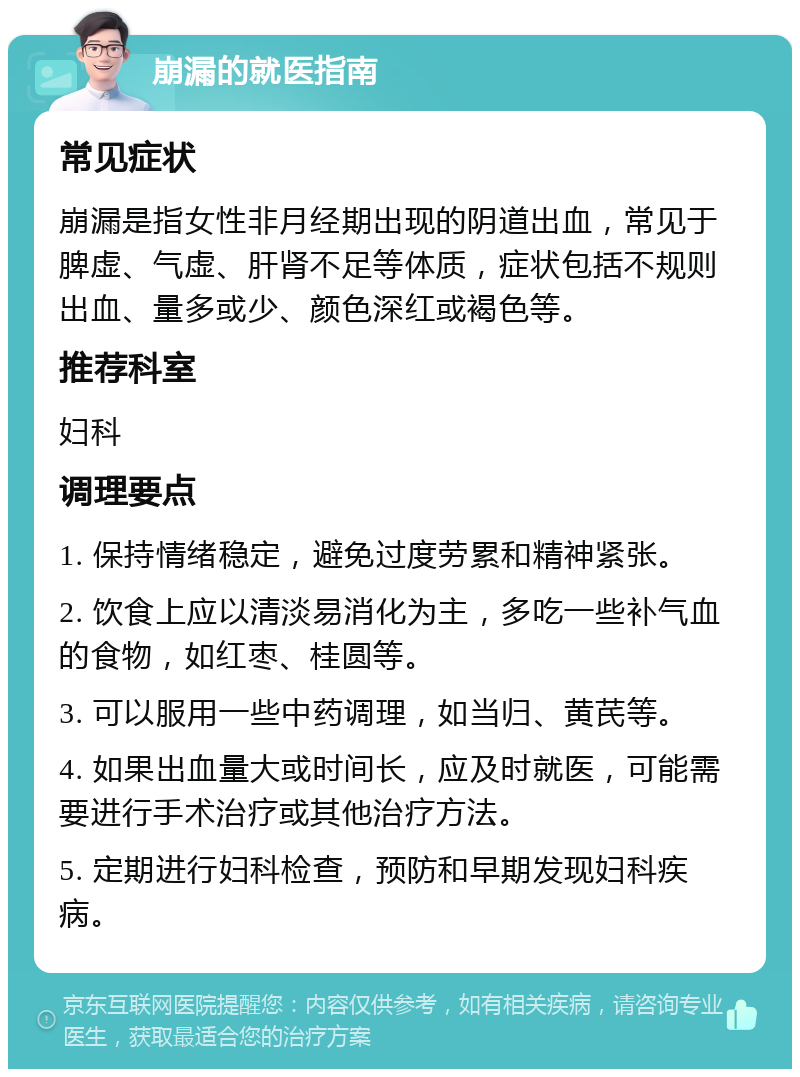 崩漏的就医指南 常见症状 崩漏是指女性非月经期出现的阴道出血，常见于脾虚、气虚、肝肾不足等体质，症状包括不规则出血、量多或少、颜色深红或褐色等。 推荐科室 妇科 调理要点 1. 保持情绪稳定，避免过度劳累和精神紧张。 2. 饮食上应以清淡易消化为主，多吃一些补气血的食物，如红枣、桂圆等。 3. 可以服用一些中药调理，如当归、黄芪等。 4. 如果出血量大或时间长，应及时就医，可能需要进行手术治疗或其他治疗方法。 5. 定期进行妇科检查，预防和早期发现妇科疾病。