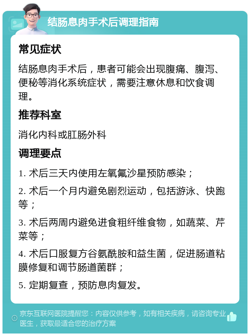 结肠息肉手术后调理指南 常见症状 结肠息肉手术后，患者可能会出现腹痛、腹泻、便秘等消化系统症状，需要注意休息和饮食调理。 推荐科室 消化内科或肛肠外科 调理要点 1. 术后三天内使用左氧氟沙星预防感染； 2. 术后一个月内避免剧烈运动，包括游泳、快跑等； 3. 术后两周内避免进食粗纤维食物，如蔬菜、芹菜等； 4. 术后口服复方谷氨酰胺和益生菌，促进肠道粘膜修复和调节肠道菌群； 5. 定期复查，预防息肉复发。