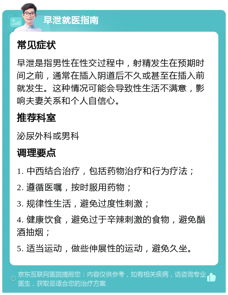 早泄就医指南 常见症状 早泄是指男性在性交过程中，射精发生在预期时间之前，通常在插入阴道后不久或甚至在插入前就发生。这种情况可能会导致性生活不满意，影响夫妻关系和个人自信心。 推荐科室 泌尿外科或男科 调理要点 1. 中西结合治疗，包括药物治疗和行为疗法； 2. 遵循医嘱，按时服用药物； 3. 规律性生活，避免过度性刺激； 4. 健康饮食，避免过于辛辣刺激的食物，避免酗酒抽烟； 5. 适当运动，做些伸展性的运动，避免久坐。