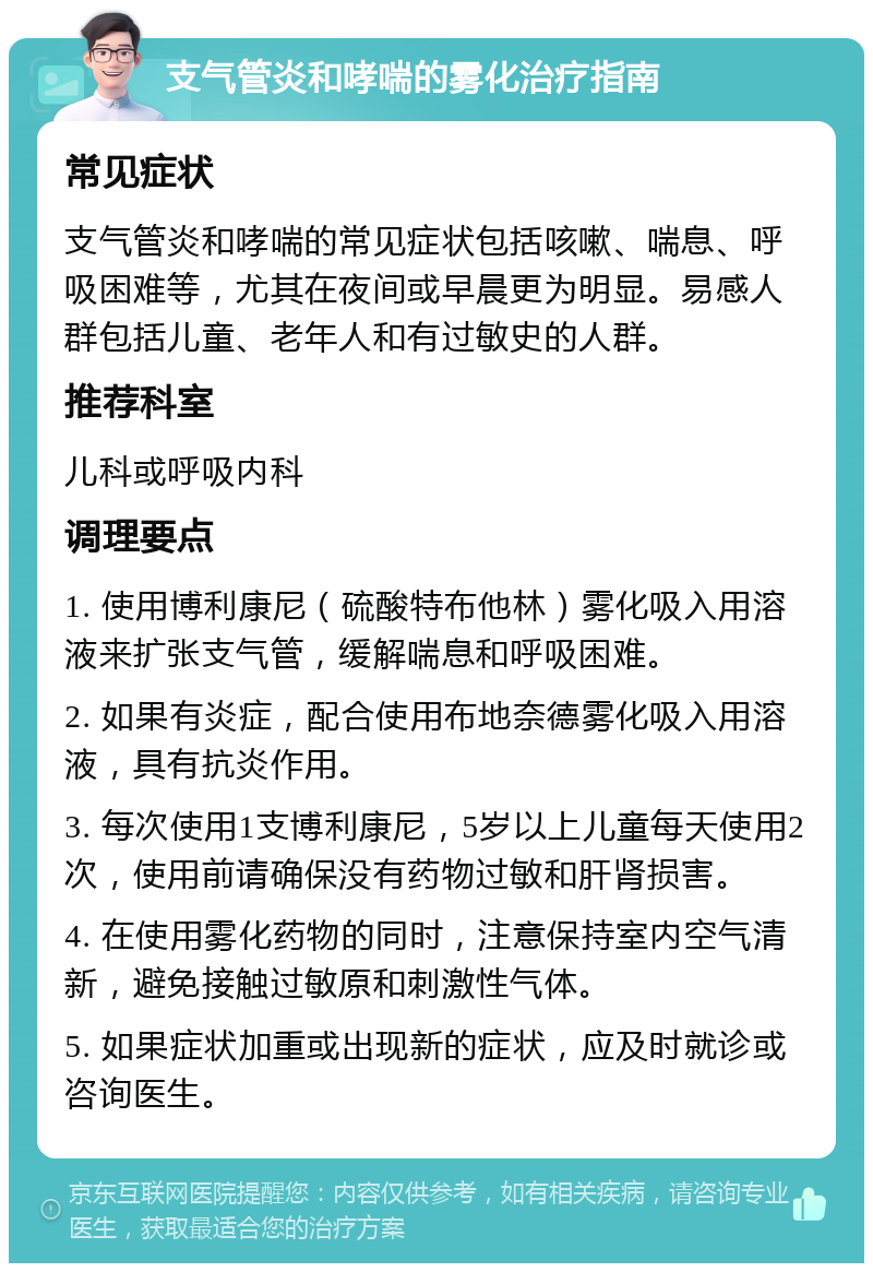 支气管炎和哮喘的雾化治疗指南 常见症状 支气管炎和哮喘的常见症状包括咳嗽、喘息、呼吸困难等，尤其在夜间或早晨更为明显。易感人群包括儿童、老年人和有过敏史的人群。 推荐科室 儿科或呼吸内科 调理要点 1. 使用博利康尼（硫酸特布他林）雾化吸入用溶液来扩张支气管，缓解喘息和呼吸困难。 2. 如果有炎症，配合使用布地奈德雾化吸入用溶液，具有抗炎作用。 3. 每次使用1支博利康尼，5岁以上儿童每天使用2次，使用前请确保没有药物过敏和肝肾损害。 4. 在使用雾化药物的同时，注意保持室内空气清新，避免接触过敏原和刺激性气体。 5. 如果症状加重或出现新的症状，应及时就诊或咨询医生。