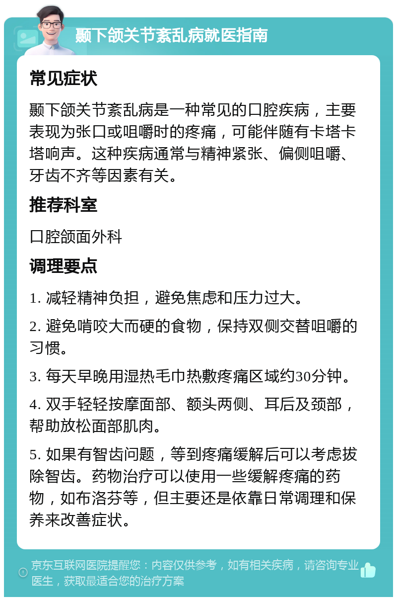 颞下颌关节紊乱病就医指南 常见症状 颞下颌关节紊乱病是一种常见的口腔疾病，主要表现为张口或咀嚼时的疼痛，可能伴随有卡塔卡塔响声。这种疾病通常与精神紧张、偏侧咀嚼、牙齿不齐等因素有关。 推荐科室 口腔颌面外科 调理要点 1. 减轻精神负担，避免焦虑和压力过大。 2. 避免啃咬大而硬的食物，保持双侧交替咀嚼的习惯。 3. 每天早晚用湿热毛巾热敷疼痛区域约30分钟。 4. 双手轻轻按摩面部、额头两侧、耳后及颈部，帮助放松面部肌肉。 5. 如果有智齿问题，等到疼痛缓解后可以考虑拔除智齿。药物治疗可以使用一些缓解疼痛的药物，如布洛芬等，但主要还是依靠日常调理和保养来改善症状。