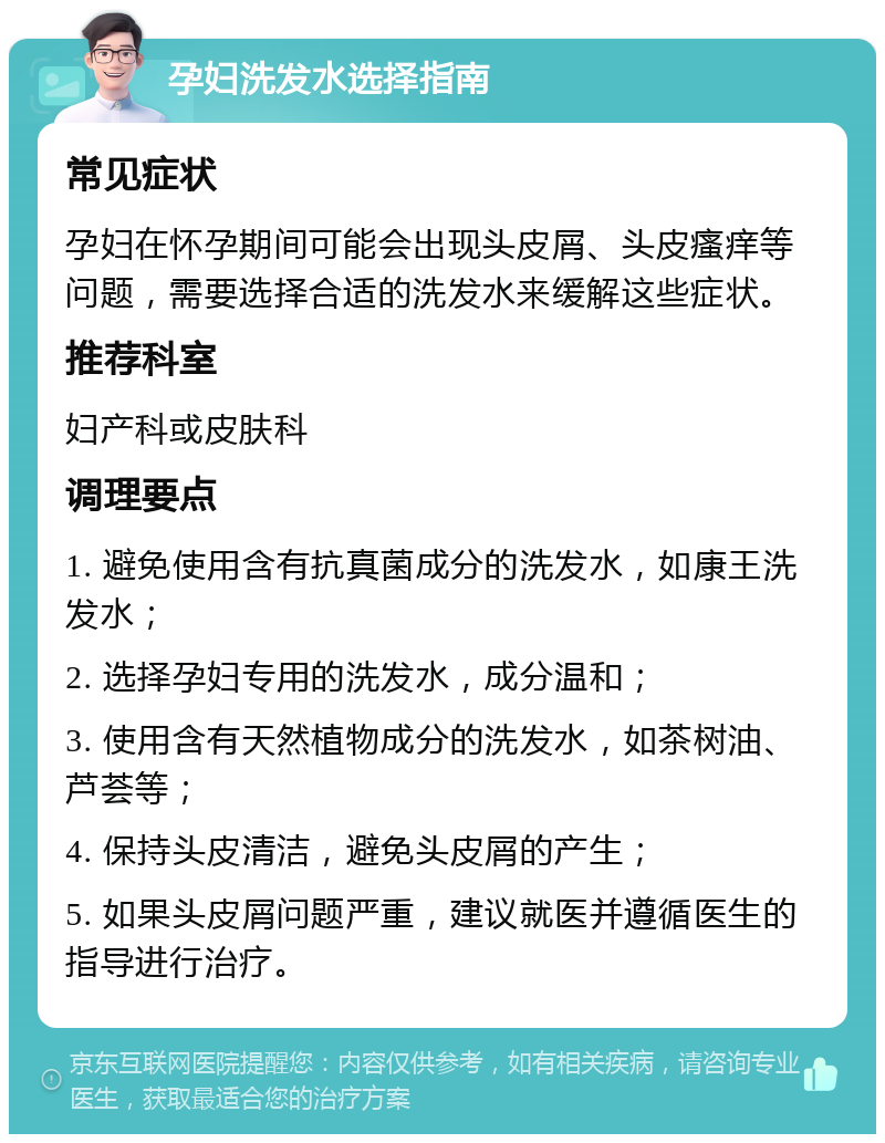 孕妇洗发水选择指南 常见症状 孕妇在怀孕期间可能会出现头皮屑、头皮瘙痒等问题，需要选择合适的洗发水来缓解这些症状。 推荐科室 妇产科或皮肤科 调理要点 1. 避免使用含有抗真菌成分的洗发水，如康王洗发水； 2. 选择孕妇专用的洗发水，成分温和； 3. 使用含有天然植物成分的洗发水，如茶树油、芦荟等； 4. 保持头皮清洁，避免头皮屑的产生； 5. 如果头皮屑问题严重，建议就医并遵循医生的指导进行治疗。