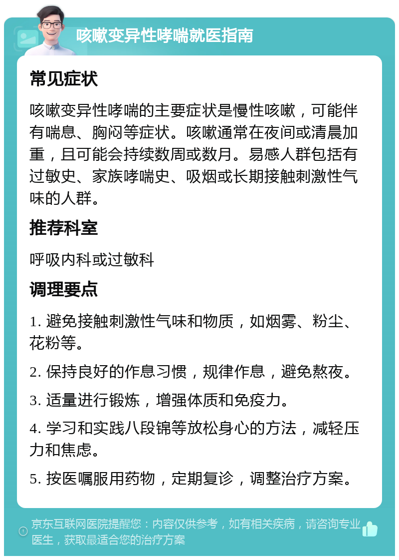 咳嗽变异性哮喘就医指南 常见症状 咳嗽变异性哮喘的主要症状是慢性咳嗽，可能伴有喘息、胸闷等症状。咳嗽通常在夜间或清晨加重，且可能会持续数周或数月。易感人群包括有过敏史、家族哮喘史、吸烟或长期接触刺激性气味的人群。 推荐科室 呼吸内科或过敏科 调理要点 1. 避免接触刺激性气味和物质，如烟雾、粉尘、花粉等。 2. 保持良好的作息习惯，规律作息，避免熬夜。 3. 适量进行锻炼，增强体质和免疫力。 4. 学习和实践八段锦等放松身心的方法，减轻压力和焦虑。 5. 按医嘱服用药物，定期复诊，调整治疗方案。