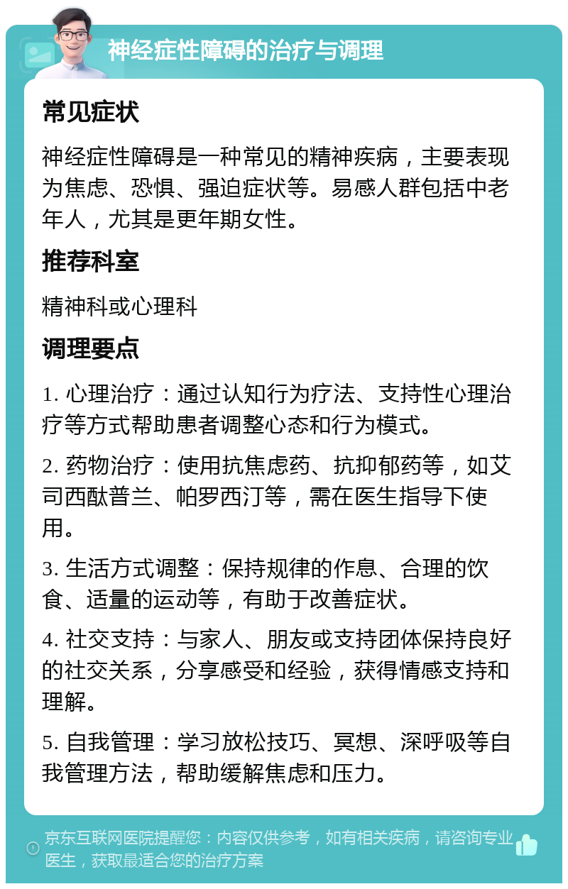 神经症性障碍的治疗与调理 常见症状 神经症性障碍是一种常见的精神疾病，主要表现为焦虑、恐惧、强迫症状等。易感人群包括中老年人，尤其是更年期女性。 推荐科室 精神科或心理科 调理要点 1. 心理治疗：通过认知行为疗法、支持性心理治疗等方式帮助患者调整心态和行为模式。 2. 药物治疗：使用抗焦虑药、抗抑郁药等，如艾司西酞普兰、帕罗西汀等，需在医生指导下使用。 3. 生活方式调整：保持规律的作息、合理的饮食、适量的运动等，有助于改善症状。 4. 社交支持：与家人、朋友或支持团体保持良好的社交关系，分享感受和经验，获得情感支持和理解。 5. 自我管理：学习放松技巧、冥想、深呼吸等自我管理方法，帮助缓解焦虑和压力。