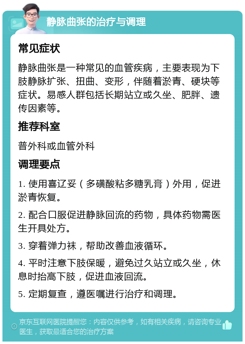 静脉曲张的治疗与调理 常见症状 静脉曲张是一种常见的血管疾病，主要表现为下肢静脉扩张、扭曲、变形，伴随着淤青、硬块等症状。易感人群包括长期站立或久坐、肥胖、遗传因素等。 推荐科室 普外科或血管外科 调理要点 1. 使用喜辽妥（多磺酸粘多糖乳膏）外用，促进淤青恢复。 2. 配合口服促进静脉回流的药物，具体药物需医生开具处方。 3. 穿着弹力袜，帮助改善血液循环。 4. 平时注意下肢保暖，避免过久站立或久坐，休息时抬高下肢，促进血液回流。 5. 定期复查，遵医嘱进行治疗和调理。