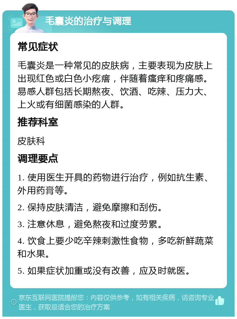 毛囊炎的治疗与调理 常见症状 毛囊炎是一种常见的皮肤病，主要表现为皮肤上出现红色或白色小疙瘩，伴随着瘙痒和疼痛感。易感人群包括长期熬夜、饮酒、吃辣、压力大、上火或有细菌感染的人群。 推荐科室 皮肤科 调理要点 1. 使用医生开具的药物进行治疗，例如抗生素、外用药膏等。 2. 保持皮肤清洁，避免摩擦和刮伤。 3. 注意休息，避免熬夜和过度劳累。 4. 饮食上要少吃辛辣刺激性食物，多吃新鲜蔬菜和水果。 5. 如果症状加重或没有改善，应及时就医。