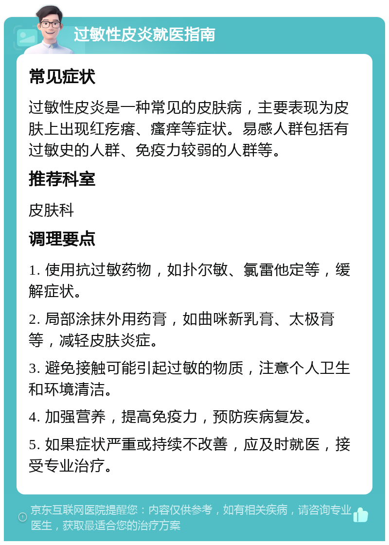 过敏性皮炎就医指南 常见症状 过敏性皮炎是一种常见的皮肤病，主要表现为皮肤上出现红疙瘩、瘙痒等症状。易感人群包括有过敏史的人群、免疫力较弱的人群等。 推荐科室 皮肤科 调理要点 1. 使用抗过敏药物，如扑尔敏、氯雷他定等，缓解症状。 2. 局部涂抹外用药膏，如曲咪新乳膏、太极膏等，减轻皮肤炎症。 3. 避免接触可能引起过敏的物质，注意个人卫生和环境清洁。 4. 加强营养，提高免疫力，预防疾病复发。 5. 如果症状严重或持续不改善，应及时就医，接受专业治疗。