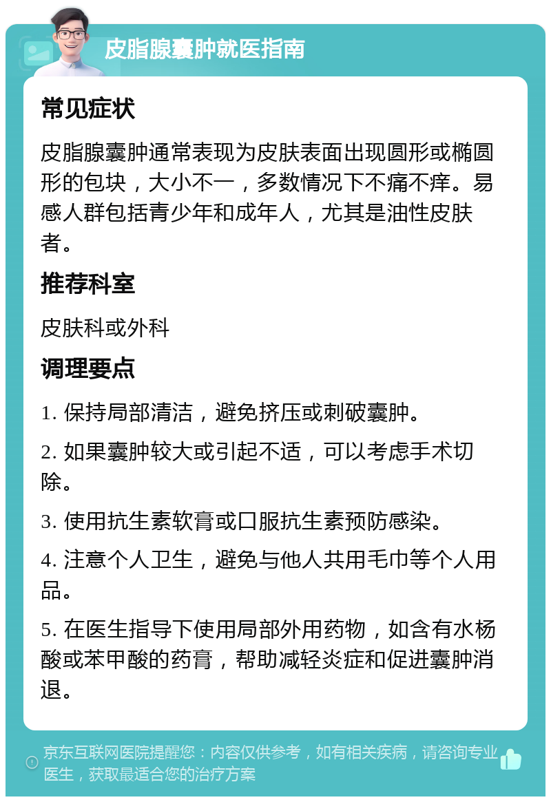 皮脂腺囊肿就医指南 常见症状 皮脂腺囊肿通常表现为皮肤表面出现圆形或椭圆形的包块，大小不一，多数情况下不痛不痒。易感人群包括青少年和成年人，尤其是油性皮肤者。 推荐科室 皮肤科或外科 调理要点 1. 保持局部清洁，避免挤压或刺破囊肿。 2. 如果囊肿较大或引起不适，可以考虑手术切除。 3. 使用抗生素软膏或口服抗生素预防感染。 4. 注意个人卫生，避免与他人共用毛巾等个人用品。 5. 在医生指导下使用局部外用药物，如含有水杨酸或苯甲酸的药膏，帮助减轻炎症和促进囊肿消退。