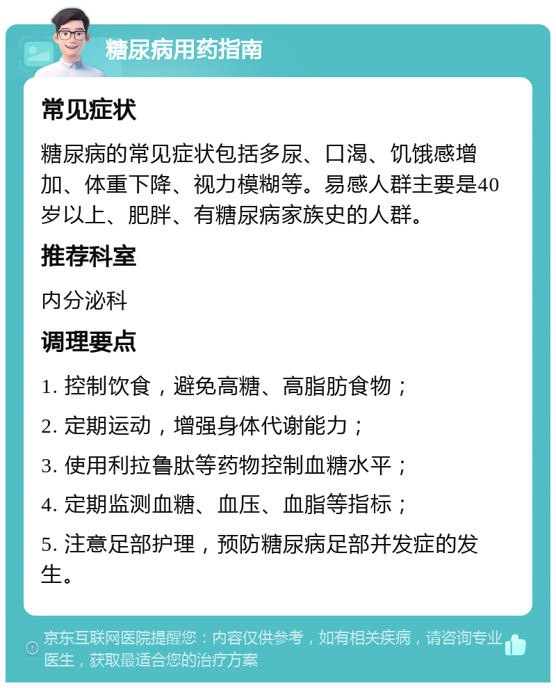 糖尿病用药指南 常见症状 糖尿病的常见症状包括多尿、口渴、饥饿感增加、体重下降、视力模糊等。易感人群主要是40岁以上、肥胖、有糖尿病家族史的人群。 推荐科室 内分泌科 调理要点 1. 控制饮食，避免高糖、高脂肪食物； 2. 定期运动，增强身体代谢能力； 3. 使用利拉鲁肽等药物控制血糖水平； 4. 定期监测血糖、血压、血脂等指标； 5. 注意足部护理，预防糖尿病足部并发症的发生。