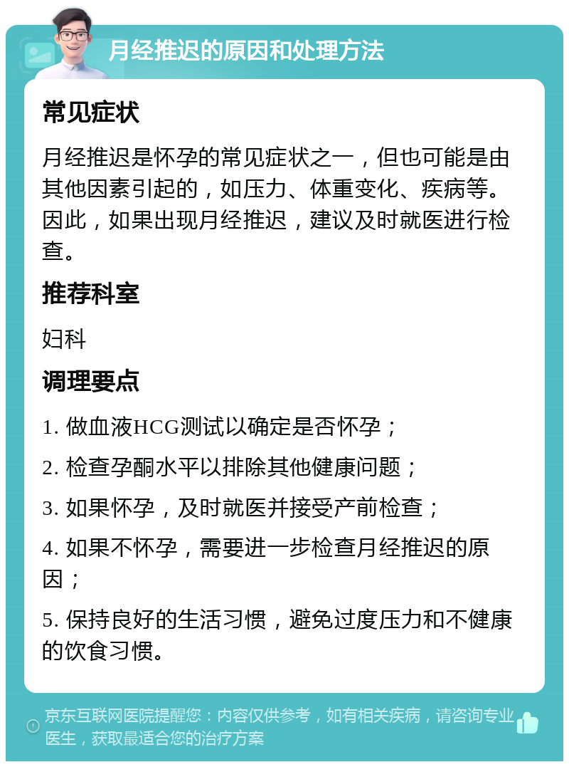 月经推迟的原因和处理方法 常见症状 月经推迟是怀孕的常见症状之一，但也可能是由其他因素引起的，如压力、体重变化、疾病等。因此，如果出现月经推迟，建议及时就医进行检查。 推荐科室 妇科 调理要点 1. 做血液HCG测试以确定是否怀孕； 2. 检查孕酮水平以排除其他健康问题； 3. 如果怀孕，及时就医并接受产前检查； 4. 如果不怀孕，需要进一步检查月经推迟的原因； 5. 保持良好的生活习惯，避免过度压力和不健康的饮食习惯。