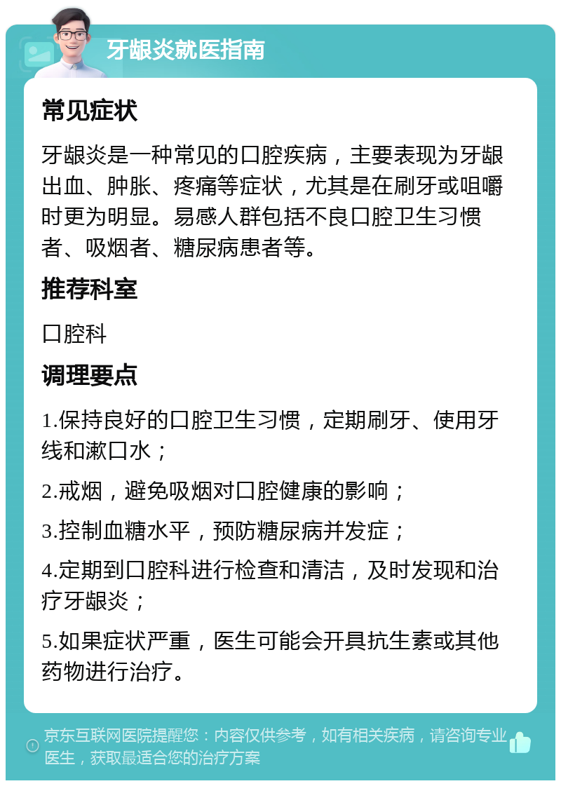 牙龈炎就医指南 常见症状 牙龈炎是一种常见的口腔疾病，主要表现为牙龈出血、肿胀、疼痛等症状，尤其是在刷牙或咀嚼时更为明显。易感人群包括不良口腔卫生习惯者、吸烟者、糖尿病患者等。 推荐科室 口腔科 调理要点 1.保持良好的口腔卫生习惯，定期刷牙、使用牙线和漱口水； 2.戒烟，避免吸烟对口腔健康的影响； 3.控制血糖水平，预防糖尿病并发症； 4.定期到口腔科进行检查和清洁，及时发现和治疗牙龈炎； 5.如果症状严重，医生可能会开具抗生素或其他药物进行治疗。