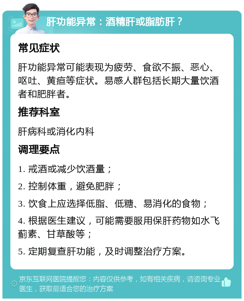 肝功能异常：酒精肝或脂肪肝？ 常见症状 肝功能异常可能表现为疲劳、食欲不振、恶心、呕吐、黄疸等症状。易感人群包括长期大量饮酒者和肥胖者。 推荐科室 肝病科或消化内科 调理要点 1. 戒酒或减少饮酒量； 2. 控制体重，避免肥胖； 3. 饮食上应选择低脂、低糖、易消化的食物； 4. 根据医生建议，可能需要服用保肝药物如水飞蓟素、甘草酸等； 5. 定期复查肝功能，及时调整治疗方案。