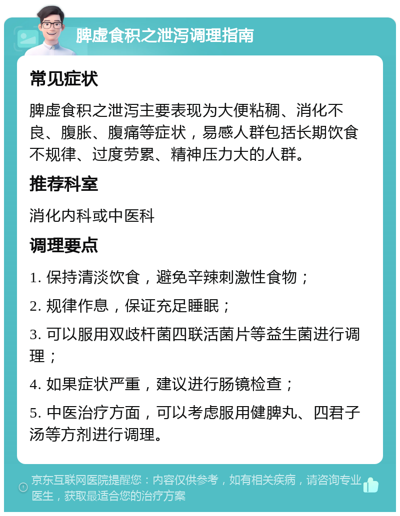 脾虚食积之泄泻调理指南 常见症状 脾虚食积之泄泻主要表现为大便粘稠、消化不良、腹胀、腹痛等症状，易感人群包括长期饮食不规律、过度劳累、精神压力大的人群。 推荐科室 消化内科或中医科 调理要点 1. 保持清淡饮食，避免辛辣刺激性食物； 2. 规律作息，保证充足睡眠； 3. 可以服用双歧杆菌四联活菌片等益生菌进行调理； 4. 如果症状严重，建议进行肠镜检查； 5. 中医治疗方面，可以考虑服用健脾丸、四君子汤等方剂进行调理。