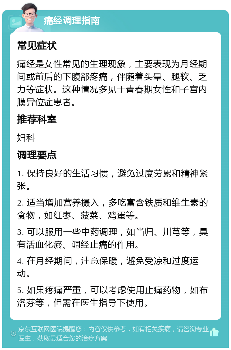 痛经调理指南 常见症状 痛经是女性常见的生理现象，主要表现为月经期间或前后的下腹部疼痛，伴随着头晕、腿软、乏力等症状。这种情况多见于青春期女性和子宫内膜异位症患者。 推荐科室 妇科 调理要点 1. 保持良好的生活习惯，避免过度劳累和精神紧张。 2. 适当增加营养摄入，多吃富含铁质和维生素的食物，如红枣、菠菜、鸡蛋等。 3. 可以服用一些中药调理，如当归、川芎等，具有活血化瘀、调经止痛的作用。 4. 在月经期间，注意保暖，避免受凉和过度运动。 5. 如果疼痛严重，可以考虑使用止痛药物，如布洛芬等，但需在医生指导下使用。