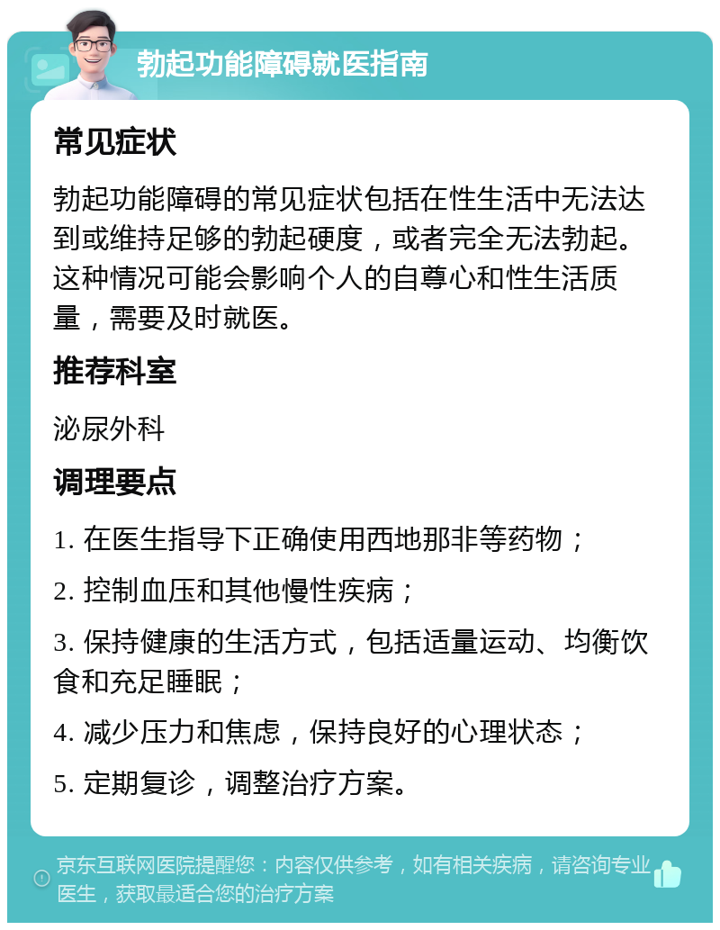 勃起功能障碍就医指南 常见症状 勃起功能障碍的常见症状包括在性生活中无法达到或维持足够的勃起硬度，或者完全无法勃起。这种情况可能会影响个人的自尊心和性生活质量，需要及时就医。 推荐科室 泌尿外科 调理要点 1. 在医生指导下正确使用西地那非等药物； 2. 控制血压和其他慢性疾病； 3. 保持健康的生活方式，包括适量运动、均衡饮食和充足睡眠； 4. 减少压力和焦虑，保持良好的心理状态； 5. 定期复诊，调整治疗方案。