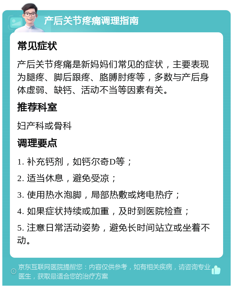 产后关节疼痛调理指南 常见症状 产后关节疼痛是新妈妈们常见的症状，主要表现为腿疼、脚后跟疼、胳膊肘疼等，多数与产后身体虚弱、缺钙、活动不当等因素有关。 推荐科室 妇产科或骨科 调理要点 1. 补充钙剂，如钙尔奇D等； 2. 适当休息，避免受凉； 3. 使用热水泡脚，局部热敷或烤电热疗； 4. 如果症状持续或加重，及时到医院检查； 5. 注意日常活动姿势，避免长时间站立或坐着不动。