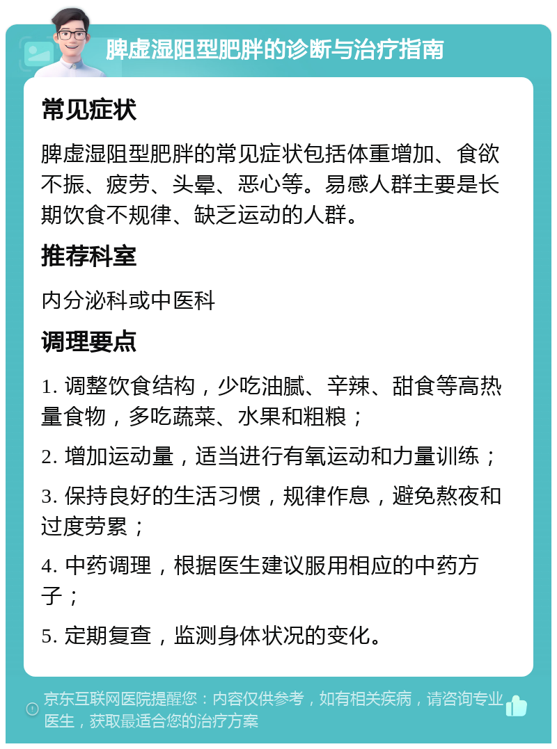 脾虚湿阻型肥胖的诊断与治疗指南 常见症状 脾虚湿阻型肥胖的常见症状包括体重增加、食欲不振、疲劳、头晕、恶心等。易感人群主要是长期饮食不规律、缺乏运动的人群。 推荐科室 内分泌科或中医科 调理要点 1. 调整饮食结构，少吃油腻、辛辣、甜食等高热量食物，多吃蔬菜、水果和粗粮； 2. 增加运动量，适当进行有氧运动和力量训练； 3. 保持良好的生活习惯，规律作息，避免熬夜和过度劳累； 4. 中药调理，根据医生建议服用相应的中药方子； 5. 定期复查，监测身体状况的变化。