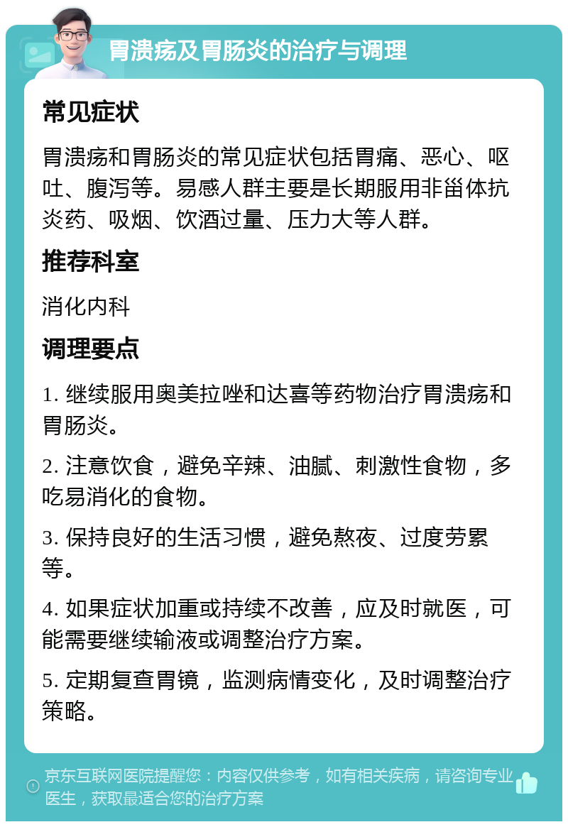 胃溃疡及胃肠炎的治疗与调理 常见症状 胃溃疡和胃肠炎的常见症状包括胃痛、恶心、呕吐、腹泻等。易感人群主要是长期服用非甾体抗炎药、吸烟、饮酒过量、压力大等人群。 推荐科室 消化内科 调理要点 1. 继续服用奥美拉唑和达喜等药物治疗胃溃疡和胃肠炎。 2. 注意饮食，避免辛辣、油腻、刺激性食物，多吃易消化的食物。 3. 保持良好的生活习惯，避免熬夜、过度劳累等。 4. 如果症状加重或持续不改善，应及时就医，可能需要继续输液或调整治疗方案。 5. 定期复查胃镜，监测病情变化，及时调整治疗策略。