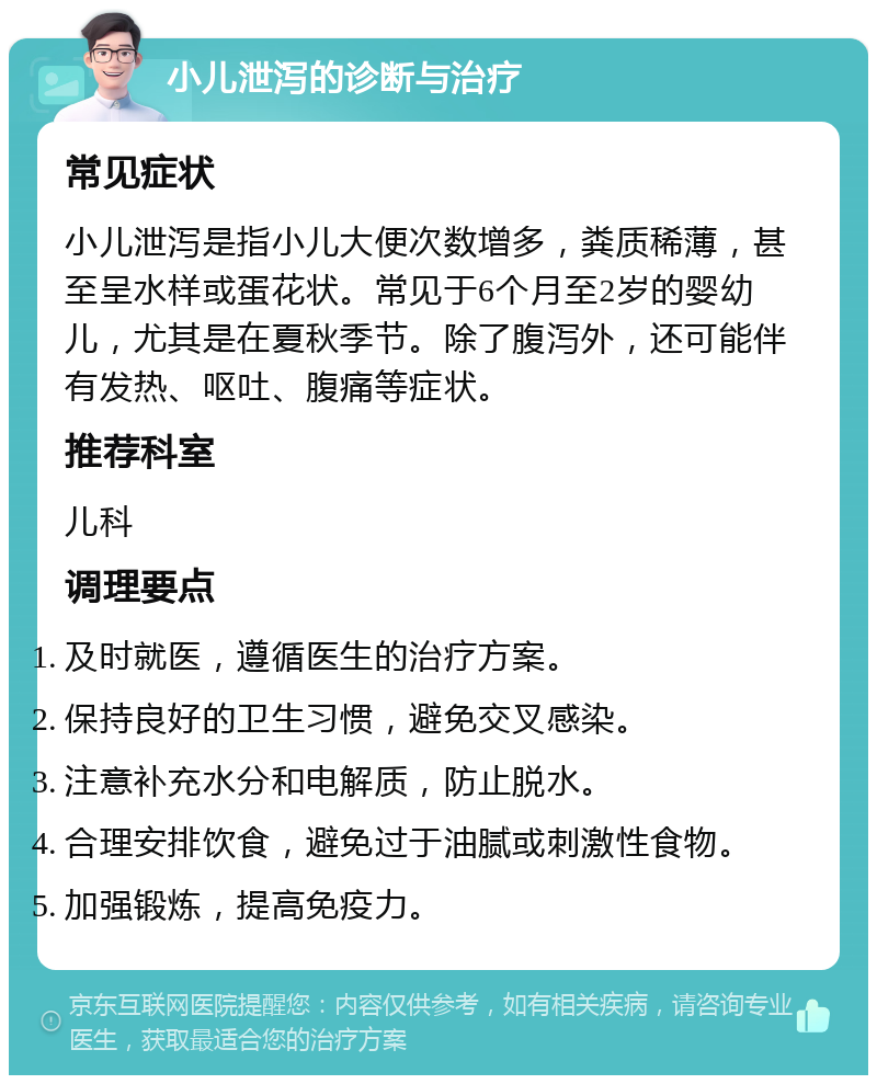 小儿泄泻的诊断与治疗 常见症状 小儿泄泻是指小儿大便次数增多，粪质稀薄，甚至呈水样或蛋花状。常见于6个月至2岁的婴幼儿，尤其是在夏秋季节。除了腹泻外，还可能伴有发热、呕吐、腹痛等症状。 推荐科室 儿科 调理要点 及时就医，遵循医生的治疗方案。 保持良好的卫生习惯，避免交叉感染。 注意补充水分和电解质，防止脱水。 合理安排饮食，避免过于油腻或刺激性食物。 加强锻炼，提高免疫力。