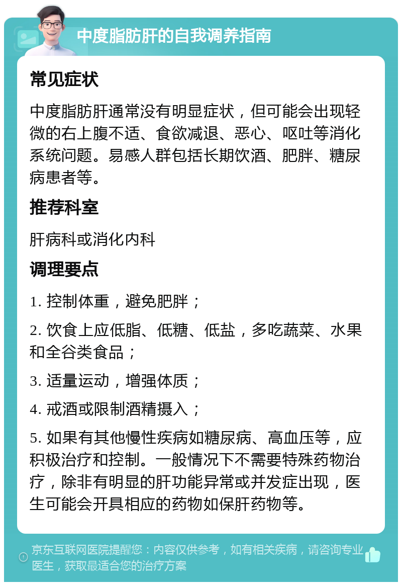 中度脂肪肝的自我调养指南 常见症状 中度脂肪肝通常没有明显症状，但可能会出现轻微的右上腹不适、食欲减退、恶心、呕吐等消化系统问题。易感人群包括长期饮酒、肥胖、糖尿病患者等。 推荐科室 肝病科或消化内科 调理要点 1. 控制体重，避免肥胖； 2. 饮食上应低脂、低糖、低盐，多吃蔬菜、水果和全谷类食品； 3. 适量运动，增强体质； 4. 戒酒或限制酒精摄入； 5. 如果有其他慢性疾病如糖尿病、高血压等，应积极治疗和控制。一般情况下不需要特殊药物治疗，除非有明显的肝功能异常或并发症出现，医生可能会开具相应的药物如保肝药物等。