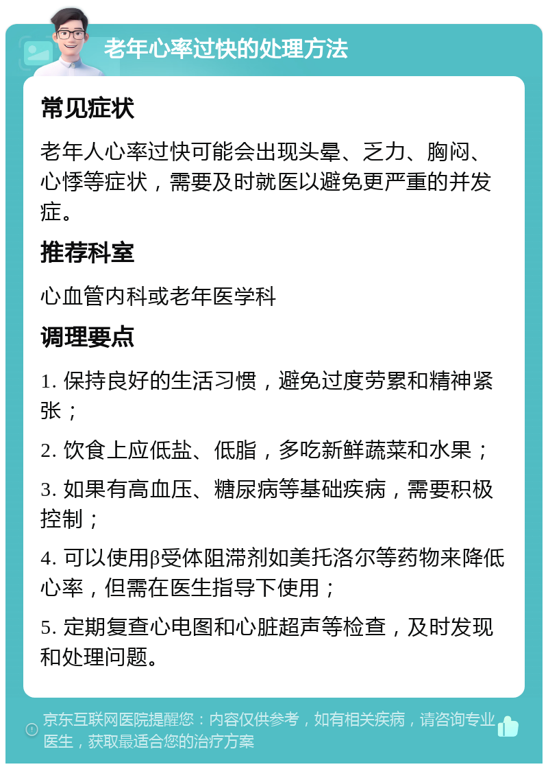 老年心率过快的处理方法 常见症状 老年人心率过快可能会出现头晕、乏力、胸闷、心悸等症状，需要及时就医以避免更严重的并发症。 推荐科室 心血管内科或老年医学科 调理要点 1. 保持良好的生活习惯，避免过度劳累和精神紧张； 2. 饮食上应低盐、低脂，多吃新鲜蔬菜和水果； 3. 如果有高血压、糖尿病等基础疾病，需要积极控制； 4. 可以使用β受体阻滞剂如美托洛尔等药物来降低心率，但需在医生指导下使用； 5. 定期复查心电图和心脏超声等检查，及时发现和处理问题。