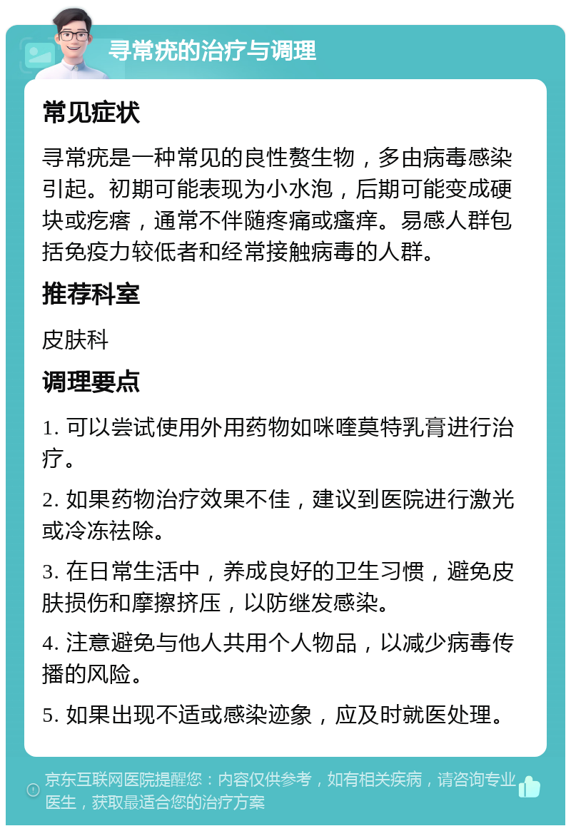 寻常疣的治疗与调理 常见症状 寻常疣是一种常见的良性赘生物，多由病毒感染引起。初期可能表现为小水泡，后期可能变成硬块或疙瘩，通常不伴随疼痛或瘙痒。易感人群包括免疫力较低者和经常接触病毒的人群。 推荐科室 皮肤科 调理要点 1. 可以尝试使用外用药物如咪喹莫特乳膏进行治疗。 2. 如果药物治疗效果不佳，建议到医院进行激光或冷冻祛除。 3. 在日常生活中，养成良好的卫生习惯，避免皮肤损伤和摩擦挤压，以防继发感染。 4. 注意避免与他人共用个人物品，以减少病毒传播的风险。 5. 如果出现不适或感染迹象，应及时就医处理。