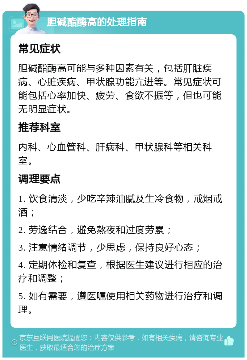 胆碱酯酶高的处理指南 常见症状 胆碱酯酶高可能与多种因素有关，包括肝脏疾病、心脏疾病、甲状腺功能亢进等。常见症状可能包括心率加快、疲劳、食欲不振等，但也可能无明显症状。 推荐科室 内科、心血管科、肝病科、甲状腺科等相关科室。 调理要点 1. 饮食清淡，少吃辛辣油腻及生冷食物，戒烟戒酒； 2. 劳逸结合，避免熬夜和过度劳累； 3. 注意情绪调节，少思虑，保持良好心态； 4. 定期体检和复查，根据医生建议进行相应的治疗和调整； 5. 如有需要，遵医嘱使用相关药物进行治疗和调理。