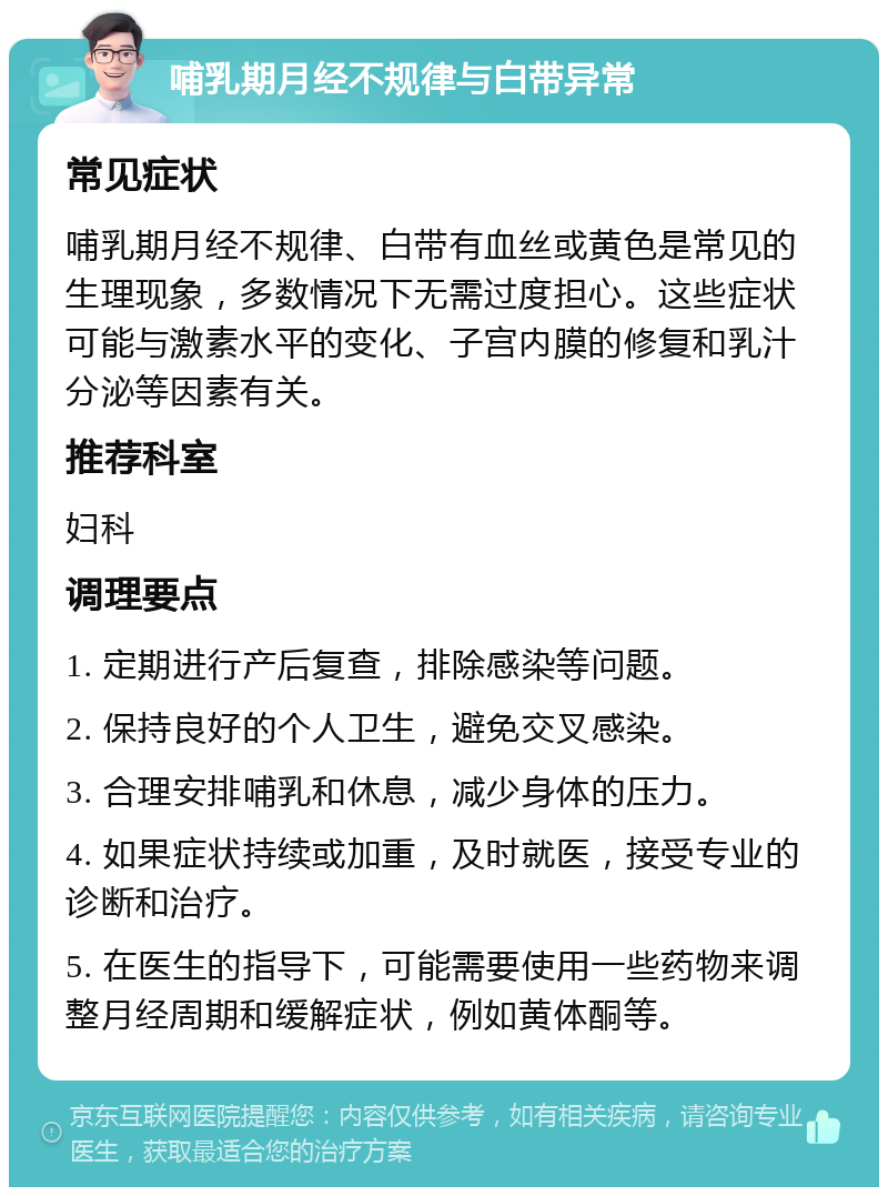 哺乳期月经不规律与白带异常 常见症状 哺乳期月经不规律、白带有血丝或黄色是常见的生理现象，多数情况下无需过度担心。这些症状可能与激素水平的变化、子宫内膜的修复和乳汁分泌等因素有关。 推荐科室 妇科 调理要点 1. 定期进行产后复查，排除感染等问题。 2. 保持良好的个人卫生，避免交叉感染。 3. 合理安排哺乳和休息，减少身体的压力。 4. 如果症状持续或加重，及时就医，接受专业的诊断和治疗。 5. 在医生的指导下，可能需要使用一些药物来调整月经周期和缓解症状，例如黄体酮等。