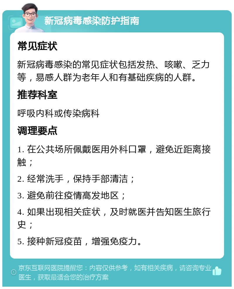 新冠病毒感染防护指南 常见症状 新冠病毒感染的常见症状包括发热、咳嗽、乏力等，易感人群为老年人和有基础疾病的人群。 推荐科室 呼吸内科或传染病科 调理要点 1. 在公共场所佩戴医用外科口罩，避免近距离接触； 2. 经常洗手，保持手部清洁； 3. 避免前往疫情高发地区； 4. 如果出现相关症状，及时就医并告知医生旅行史； 5. 接种新冠疫苗，增强免疫力。