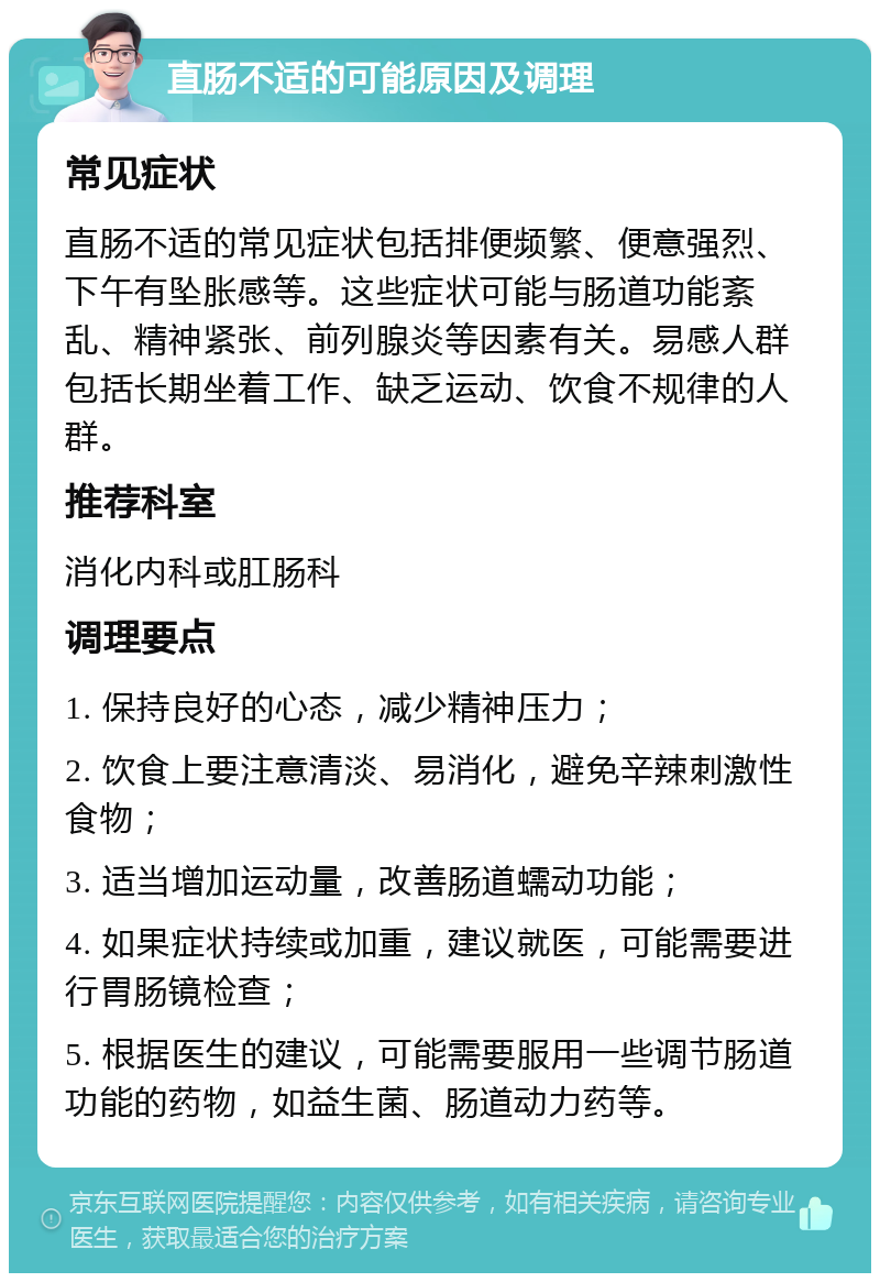 直肠不适的可能原因及调理 常见症状 直肠不适的常见症状包括排便频繁、便意强烈、下午有坠胀感等。这些症状可能与肠道功能紊乱、精神紧张、前列腺炎等因素有关。易感人群包括长期坐着工作、缺乏运动、饮食不规律的人群。 推荐科室 消化内科或肛肠科 调理要点 1. 保持良好的心态，减少精神压力； 2. 饮食上要注意清淡、易消化，避免辛辣刺激性食物； 3. 适当增加运动量，改善肠道蠕动功能； 4. 如果症状持续或加重，建议就医，可能需要进行胃肠镜检查； 5. 根据医生的建议，可能需要服用一些调节肠道功能的药物，如益生菌、肠道动力药等。