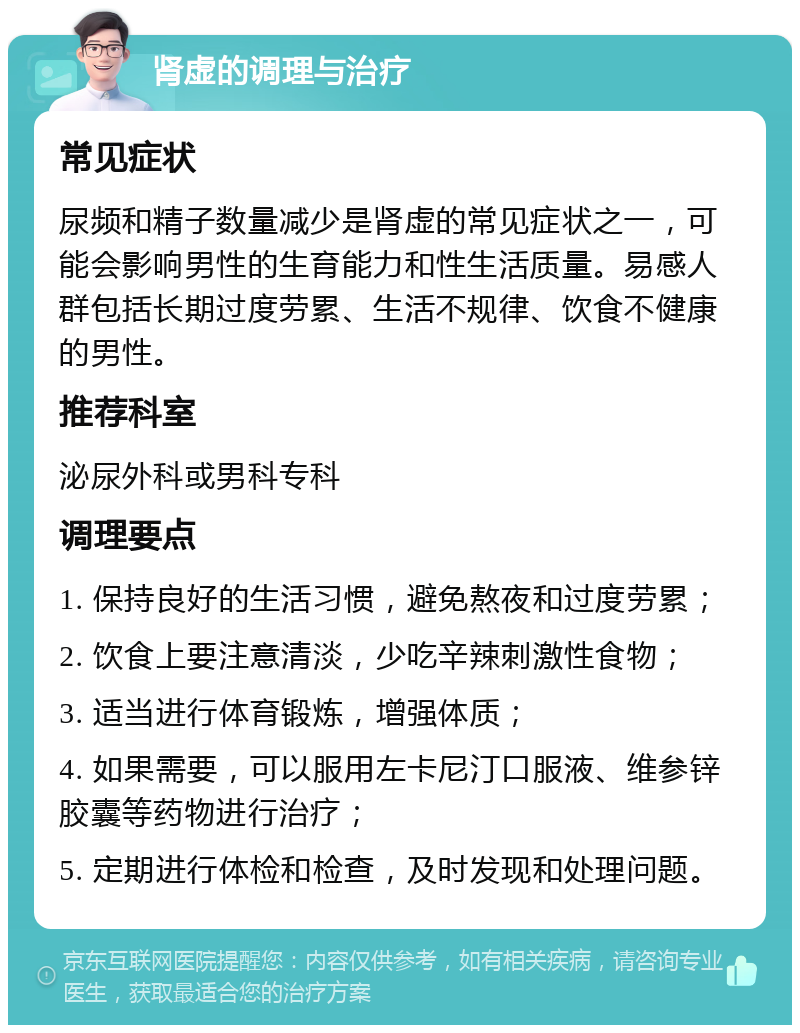 肾虚的调理与治疗 常见症状 尿频和精子数量减少是肾虚的常见症状之一，可能会影响男性的生育能力和性生活质量。易感人群包括长期过度劳累、生活不规律、饮食不健康的男性。 推荐科室 泌尿外科或男科专科 调理要点 1. 保持良好的生活习惯，避免熬夜和过度劳累； 2. 饮食上要注意清淡，少吃辛辣刺激性食物； 3. 适当进行体育锻炼，增强体质； 4. 如果需要，可以服用左卡尼汀口服液、维参锌胶囊等药物进行治疗； 5. 定期进行体检和检查，及时发现和处理问题。