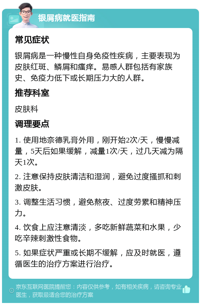 银屑病就医指南 常见症状 银屑病是一种慢性自身免疫性疾病，主要表现为皮肤红斑、鳞屑和瘙痒。易感人群包括有家族史、免疫力低下或长期压力大的人群。 推荐科室 皮肤科 调理要点 1. 使用地奈德乳膏外用，刚开始2次/天，慢慢减量，5天后如果缓解，减量1次/天，过几天减为隔天1次。 2. 注意保持皮肤清洁和湿润，避免过度搔抓和刺激皮肤。 3. 调整生活习惯，避免熬夜、过度劳累和精神压力。 4. 饮食上应注意清淡，多吃新鲜蔬菜和水果，少吃辛辣刺激性食物。 5. 如果症状严重或长期不缓解，应及时就医，遵循医生的治疗方案进行治疗。