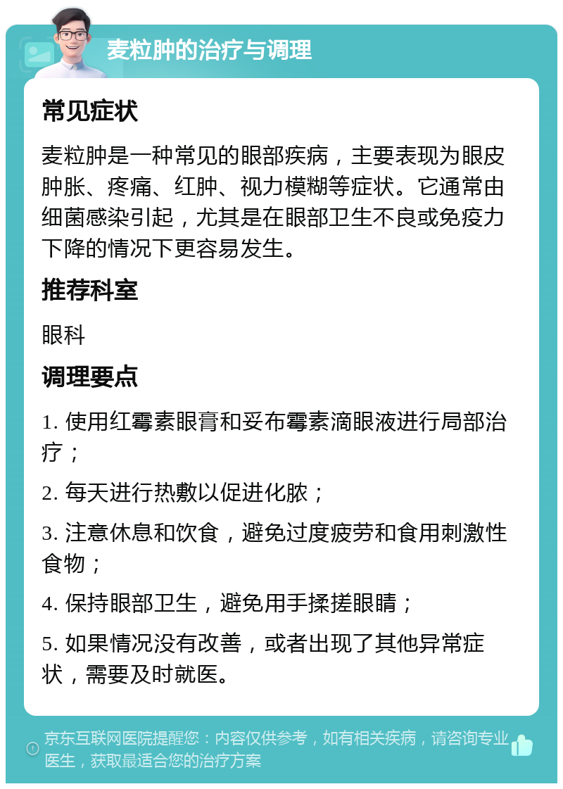 麦粒肿的治疗与调理 常见症状 麦粒肿是一种常见的眼部疾病，主要表现为眼皮肿胀、疼痛、红肿、视力模糊等症状。它通常由细菌感染引起，尤其是在眼部卫生不良或免疫力下降的情况下更容易发生。 推荐科室 眼科 调理要点 1. 使用红霉素眼膏和妥布霉素滴眼液进行局部治疗； 2. 每天进行热敷以促进化脓； 3. 注意休息和饮食，避免过度疲劳和食用刺激性食物； 4. 保持眼部卫生，避免用手揉搓眼睛； 5. 如果情况没有改善，或者出现了其他异常症状，需要及时就医。