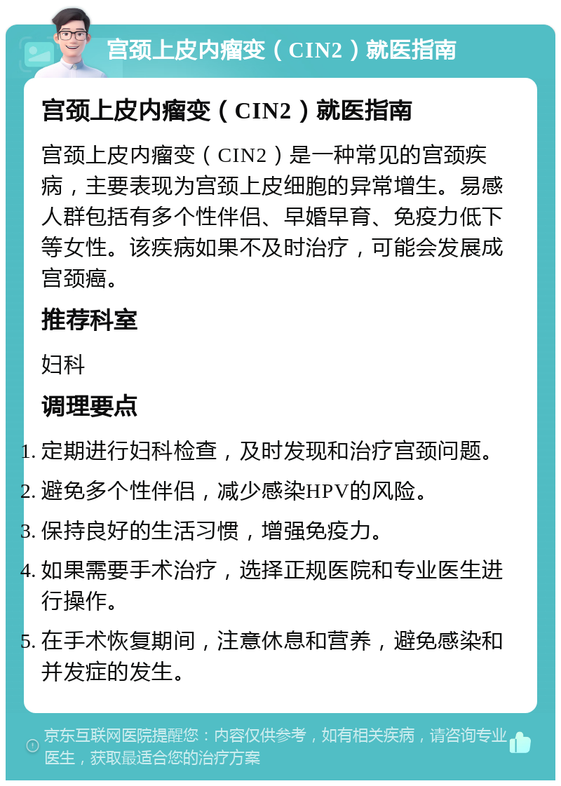 宫颈上皮内瘤变（CIN2）就医指南 宫颈上皮内瘤变（CIN2）就医指南 宫颈上皮内瘤变（CIN2）是一种常见的宫颈疾病，主要表现为宫颈上皮细胞的异常增生。易感人群包括有多个性伴侣、早婚早育、免疫力低下等女性。该疾病如果不及时治疗，可能会发展成宫颈癌。 推荐科室 妇科 调理要点 定期进行妇科检查，及时发现和治疗宫颈问题。 避免多个性伴侣，减少感染HPV的风险。 保持良好的生活习惯，增强免疫力。 如果需要手术治疗，选择正规医院和专业医生进行操作。 在手术恢复期间，注意休息和营养，避免感染和并发症的发生。