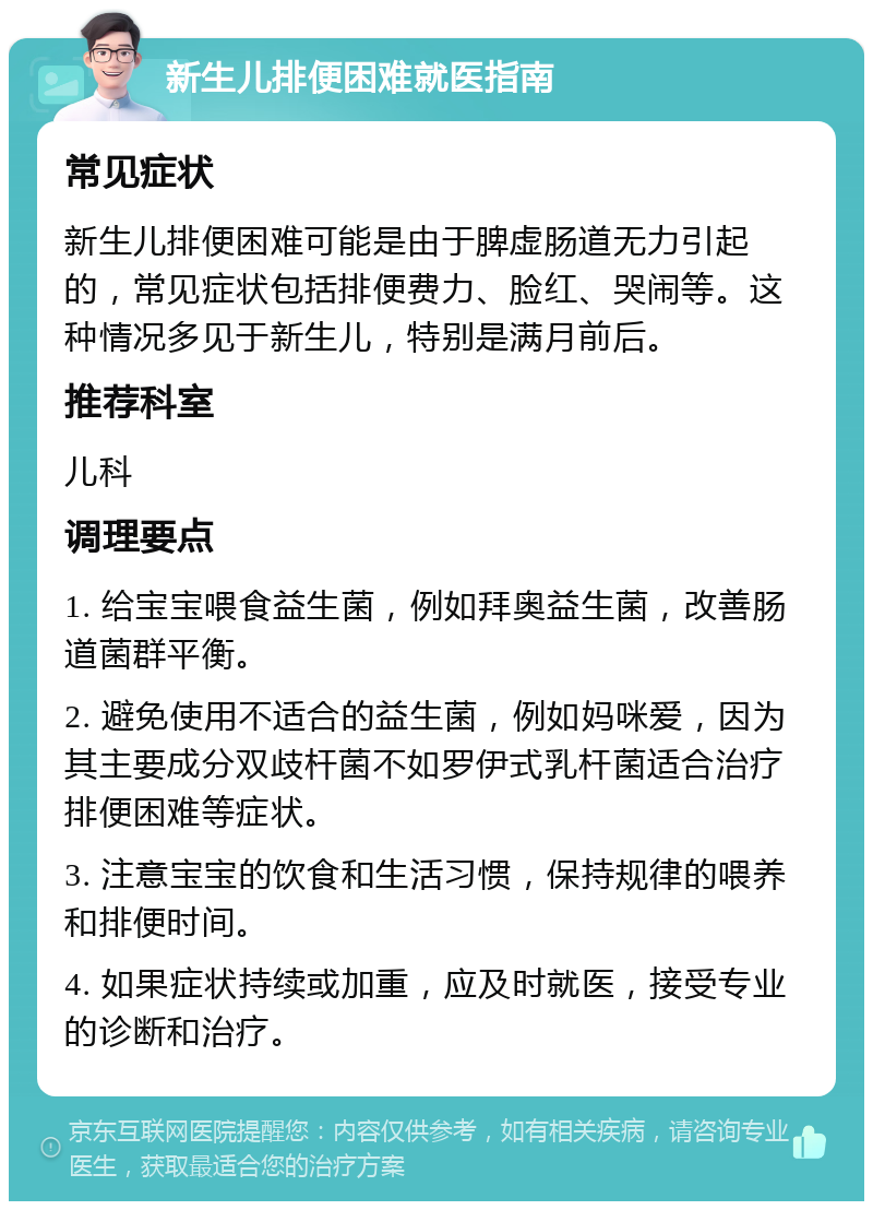 新生儿排便困难就医指南 常见症状 新生儿排便困难可能是由于脾虚肠道无力引起的，常见症状包括排便费力、脸红、哭闹等。这种情况多见于新生儿，特别是满月前后。 推荐科室 儿科 调理要点 1. 给宝宝喂食益生菌，例如拜奥益生菌，改善肠道菌群平衡。 2. 避免使用不适合的益生菌，例如妈咪爱，因为其主要成分双歧杆菌不如罗伊式乳杆菌适合治疗排便困难等症状。 3. 注意宝宝的饮食和生活习惯，保持规律的喂养和排便时间。 4. 如果症状持续或加重，应及时就医，接受专业的诊断和治疗。