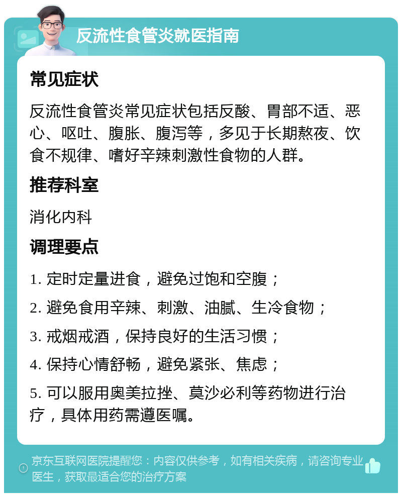 反流性食管炎就医指南 常见症状 反流性食管炎常见症状包括反酸、胃部不适、恶心、呕吐、腹胀、腹泻等，多见于长期熬夜、饮食不规律、嗜好辛辣刺激性食物的人群。 推荐科室 消化内科 调理要点 1. 定时定量进食，避免过饱和空腹； 2. 避免食用辛辣、刺激、油腻、生冷食物； 3. 戒烟戒酒，保持良好的生活习惯； 4. 保持心情舒畅，避免紧张、焦虑； 5. 可以服用奥美拉挫、莫沙必利等药物进行治疗，具体用药需遵医嘱。