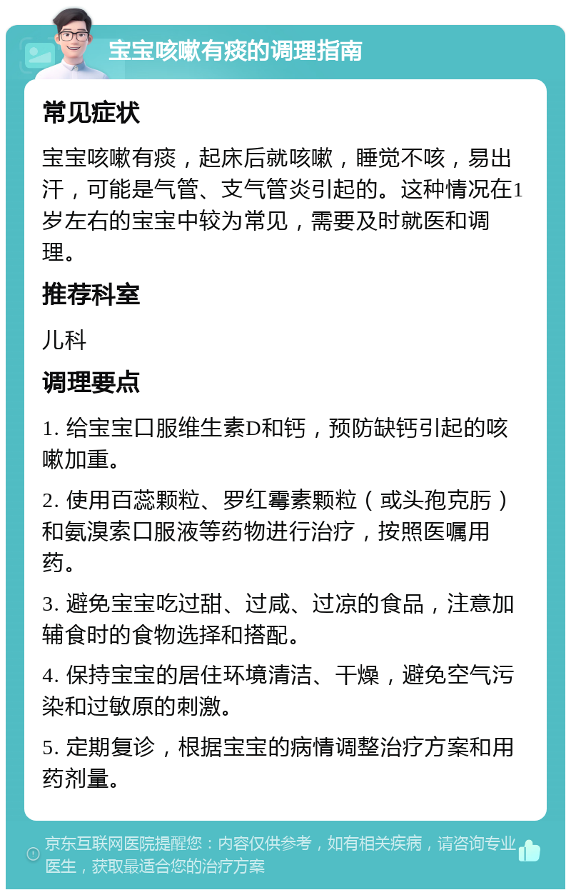 宝宝咳嗽有痰的调理指南 常见症状 宝宝咳嗽有痰，起床后就咳嗽，睡觉不咳，易出汗，可能是气管、支气管炎引起的。这种情况在1岁左右的宝宝中较为常见，需要及时就医和调理。 推荐科室 儿科 调理要点 1. 给宝宝口服维生素D和钙，预防缺钙引起的咳嗽加重。 2. 使用百蕊颗粒、罗红霉素颗粒（或头孢克肟）和氨溴索口服液等药物进行治疗，按照医嘱用药。 3. 避免宝宝吃过甜、过咸、过凉的食品，注意加辅食时的食物选择和搭配。 4. 保持宝宝的居住环境清洁、干燥，避免空气污染和过敏原的刺激。 5. 定期复诊，根据宝宝的病情调整治疗方案和用药剂量。