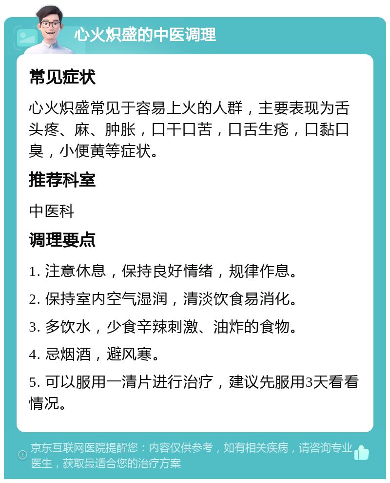 心火炽盛的中医调理 常见症状 心火炽盛常见于容易上火的人群，主要表现为舌头疼、麻、肿胀，口干口苦，口舌生疮，口黏口臭，小便黄等症状。 推荐科室 中医科 调理要点 1. 注意休息，保持良好情绪，规律作息。 2. 保持室内空气湿润，清淡饮食易消化。 3. 多饮水，少食辛辣刺激、油炸的食物。 4. 忌烟酒，避风寒。 5. 可以服用一清片进行治疗，建议先服用3天看看情况。