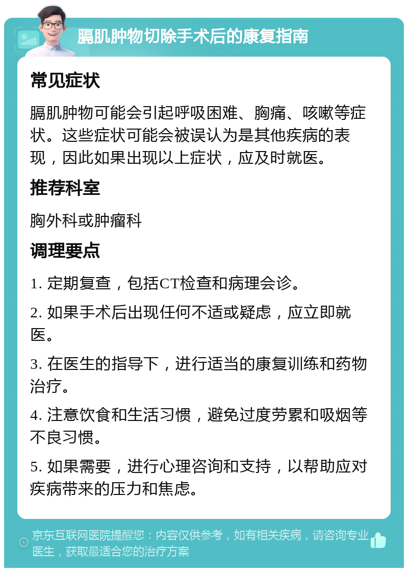 膈肌肿物切除手术后的康复指南 常见症状 膈肌肿物可能会引起呼吸困难、胸痛、咳嗽等症状。这些症状可能会被误认为是其他疾病的表现，因此如果出现以上症状，应及时就医。 推荐科室 胸外科或肿瘤科 调理要点 1. 定期复查，包括CT检查和病理会诊。 2. 如果手术后出现任何不适或疑虑，应立即就医。 3. 在医生的指导下，进行适当的康复训练和药物治疗。 4. 注意饮食和生活习惯，避免过度劳累和吸烟等不良习惯。 5. 如果需要，进行心理咨询和支持，以帮助应对疾病带来的压力和焦虑。