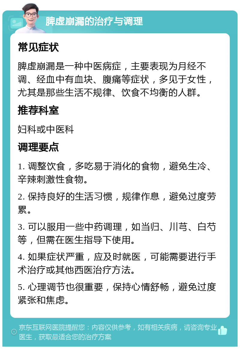 脾虚崩漏的治疗与调理 常见症状 脾虚崩漏是一种中医病症，主要表现为月经不调、经血中有血块、腹痛等症状，多见于女性，尤其是那些生活不规律、饮食不均衡的人群。 推荐科室 妇科或中医科 调理要点 1. 调整饮食，多吃易于消化的食物，避免生冷、辛辣刺激性食物。 2. 保持良好的生活习惯，规律作息，避免过度劳累。 3. 可以服用一些中药调理，如当归、川芎、白芍等，但需在医生指导下使用。 4. 如果症状严重，应及时就医，可能需要进行手术治疗或其他西医治疗方法。 5. 心理调节也很重要，保持心情舒畅，避免过度紧张和焦虑。