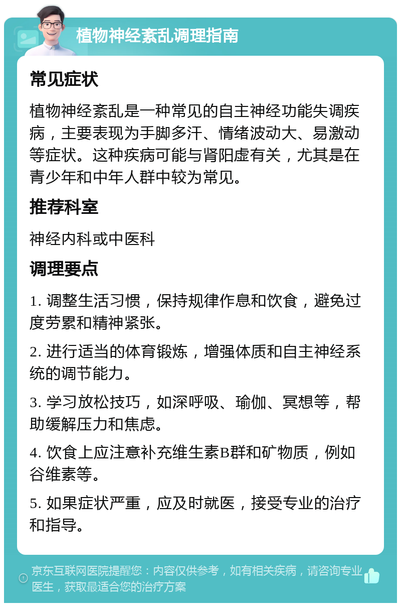 植物神经紊乱调理指南 常见症状 植物神经紊乱是一种常见的自主神经功能失调疾病，主要表现为手脚多汗、情绪波动大、易激动等症状。这种疾病可能与肾阳虚有关，尤其是在青少年和中年人群中较为常见。 推荐科室 神经内科或中医科 调理要点 1. 调整生活习惯，保持规律作息和饮食，避免过度劳累和精神紧张。 2. 进行适当的体育锻炼，增强体质和自主神经系统的调节能力。 3. 学习放松技巧，如深呼吸、瑜伽、冥想等，帮助缓解压力和焦虑。 4. 饮食上应注意补充维生素B群和矿物质，例如谷维素等。 5. 如果症状严重，应及时就医，接受专业的治疗和指导。