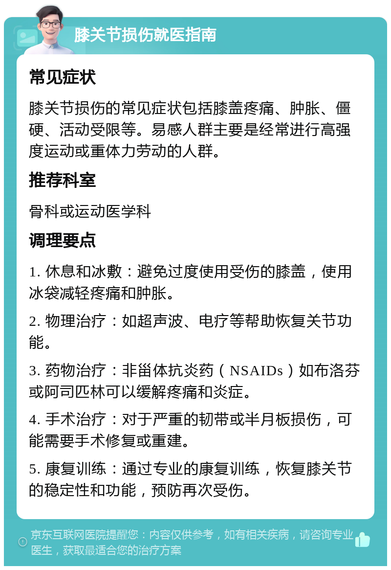 膝关节损伤就医指南 常见症状 膝关节损伤的常见症状包括膝盖疼痛、肿胀、僵硬、活动受限等。易感人群主要是经常进行高强度运动或重体力劳动的人群。 推荐科室 骨科或运动医学科 调理要点 1. 休息和冰敷：避免过度使用受伤的膝盖，使用冰袋减轻疼痛和肿胀。 2. 物理治疗：如超声波、电疗等帮助恢复关节功能。 3. 药物治疗：非甾体抗炎药（NSAIDs）如布洛芬或阿司匹林可以缓解疼痛和炎症。 4. 手术治疗：对于严重的韧带或半月板损伤，可能需要手术修复或重建。 5. 康复训练：通过专业的康复训练，恢复膝关节的稳定性和功能，预防再次受伤。